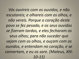 Vós ouvireis com os ouvidos, e não
escutareis; e olhareis com os olhos, e
não vereis. Porque o coração deste
povo se fez pesado, e os seus ouvidos
se fizeram tardos, e eles fecharam os
seus olhos; para não suceder que
vejam com os olhos, e ouçam com os
ouvidos, e entendam no coração, e se
convertam, e eu os sare. (Mateus, XIII:
10-15)

 
