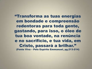 “Transforma as tuas energias
em bondade e compreensão
redentoras para toda gente,
gastando, para isso, o óleo de
tua boa vontade, na renúncia
e no sacrifício, e tua vida, em
Cristo, passará a brilhar.”
(Fonte Viva – Pelo Espírito Emmanuel, pg.213-214)

 