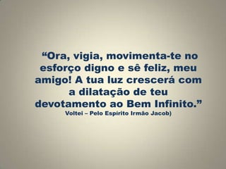 “Ora, vigia, movimenta-te no
esforço digno e sê feliz, meu
amigo! A tua luz crescerá com
a dilatação de teu
devotamento ao Bem Infinito.”
Voltei – Pelo Espírito Irmão Jacob)

 