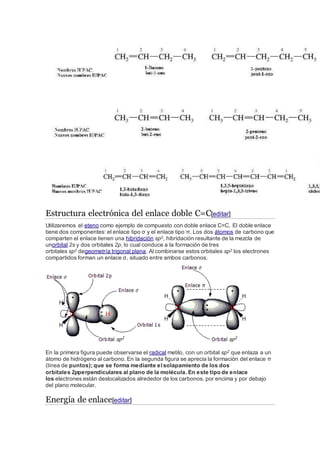 Estructura electrónica del enlace doble C=C[editar]
Utilizaremos el eteno como ejemplo de compuesto con doble enlace C=C. El doble enlace
tiene dos componentes: el enlace tipo σ y el enlace tipo π. Los dos átomos de carbono que
comparten el enlace tienen una hibridación sp2, hibridación resultante de la mezcla de
unorbital 2s y dos orbitales 2p, lo cual conduce a la formación de tres
orbitales sp2 degeometría trigonal plana. Al combinarse estos orbitales sp2 los electrones
compartidos forman un enlace σ, situado entre ambos carbonos.
En la primera figura puede observarse el radical metilo, con un orbital sp2 que enlaza a un
átomo de hidrógeno al carbono. En la segunda figura se aprecia la formación del enlace π
(línea de puntos); que se forma mediante elsolapamiento de los dos
orbitales 2pperpendiculares al plano de la molécula. En este tipo de enlace
los electrones están deslocalizados alrededor de los carbonos, por encima y por debajo
del plano molecular.
Energía de enlace[editar]
 