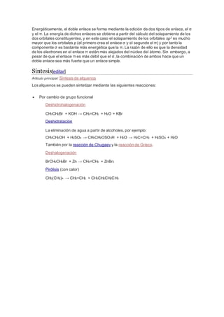 Energéticamente, el doble enlace se forma mediante la edición de dos tipos de enlace, el σ
y el π. La energía de dichos enlaces se obtiene a partir del cálculo del solapamiento de los
dos orbitales constituyentes, y en este caso el solapamiento de los orbitales sp2 es mucho
mayor que los orbitales p (el primero crea el enlace σ y el segundo el π) y por tanto la
componente σ es bastante más energética que la π. La razón de ello es que la densidad
de los electrones en el enlace π están más alejados del núcleo del átomo. Sin embargo, a
pesar de que el enlace π es más débil que el σ, la combinación de ambos hace que un
doble enlace sea más fuerte que un enlace simple.
Síntesis[editar]
Artículo principal: Síntesis de alquenos
Los alquenos se pueden sintetizar mediante las siguientes reacciones:
 Por cambio de grupo funcional
Deshidrohalogenación
CH3CH2Br + KOH → CH2=CH2 + H2O + KBr
Deshidratación
La eliminación de agua a partir de alcoholes, por ejemplo:
CH3CH2OH + H2SO4 → CH3CH2OSO3H + H2O → H2C=CH2 + H2SO4 + H2O
También por la reacción de Chugaev y la reacción de Grieco.
Deshalogenación
BrCH2CH2Br + Zn → CH2=CH2 + ZnBr2
Pirólisis (con calor)
CH3(CH2)4 → CH2=CH2 + CH3CH2CH2CH3
 