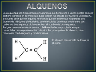Los alquenos son hidrocarburos insaturados que tienen uno o varios dobles enlaces
carbono-carbono en su molécula. Esta función fue creada por Gustavo Espinoza G.
Se puede decir que un alqueno no es más que un alcano que ha perdido dos
átomos de hidrógeno produciendo como resultado un enlace doble entre dos
carbonos. Los alquenos cíclicos reciben el nombre de cicloalquenos.
Antiguamente se les conocía como olefinas dadas las propiedades que
presentaban sus representantes más simples, principalmente el eteno, para
reaccionar con halógenos y producir óleos.
El alqueno mas simple de todos es
el eteno.
 