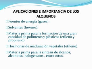 APLICACIONES E IMPORTANCIA DE LOS
ALQUENOS
Fuentes de energía (gases).
Solventes (hexeno).
Materia prima para la formación de una gran
cantidad de polímeros y plásticos (etileno y
propileno).
Hormonas de maduración vegetales (etileno)
Materia prima para la síntesis de alcanos,
alcoholes, halogenuros , entre otros.
 