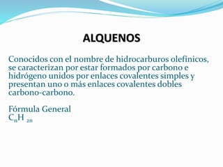 ALQUENOS
Conocidos con el nombre de hidrocarburos olefínicos,
se caracterizan por estar formados por carbono e
hidrógeno unidos por enlaces covalentes simples y
presentan uno o más enlaces covalentes dobles
carbono-carbono.
Fórmula General
CnH 2n
 