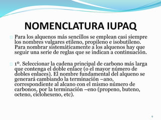 NOMENCLATURA IUPAQ
Para los alquenos más sencillos se emplean casi siempre
los nombres vulgares etileno, propileno e isobutileno.
Para nombrar sistemáticamente a los alquenos hay que
seguir una serie de reglas que se indican a continuación.
1º. Seleccionar la cadena principal de carbono más larga
que contenga el doble enlace (o el mayor número de
dobles enlaces). El nombre fundamental del alqueno se
generará cambiando la terminación –ano,
correspondiente al alcano con el mismo número de
carbonos, por la terminación –eno (propeno, buteno,
octeno, ciclohexeno, etc).
9
 