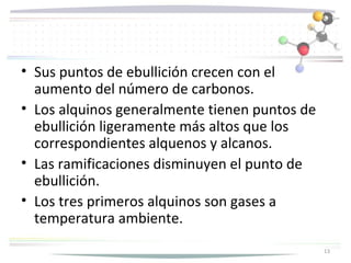 • Sus puntos de ebullición crecen con el
  aumento del número de carbonos.
• Los alquinos generalmente tienen puntos de
  ebullición ligeramente más altos que los
  correspondientes alquenos y alcanos.
• Las ramificaciones disminuyen el punto de
  ebullición.
• Los tres primeros alquinos son gases a
  temperatura ambiente.
                                               13
 