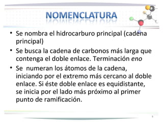 • Se nombra el hidrocarburo principal (cadena
  principal)
• Se busca la cadena de carbonos más larga que
  contenga el doble enlace. Terminación eno
• Se numeran los átomos de la cadena,
  iniciando por el extremo más cercano al doble
  enlace. Si éste doble enlace es equidistante,
  se inicia por el lado más próximo al primer
  punto de ramificación.

                                                  8
 