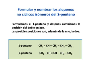 Formulamos el 1-penteno y después cambiamos la
posición del doble enlace.
Las posibles posiciones son, además de la uno, la dos.



     1-penteno       CH2 = CH – CH2 – CH2 – CH3

     2-penteno       CH3 – CH = CH – CH2 – CH3
 