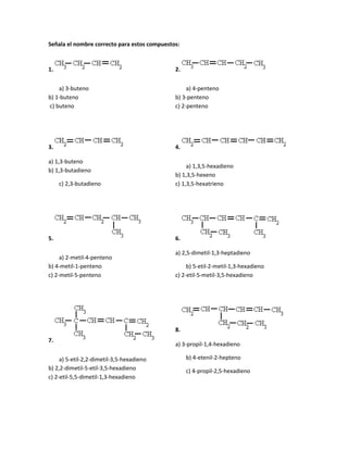 Señala el nombre correcto para estos compuestos:
1.
a) 3-buteno
b) 1-buteno
c) buteno
2.
a) 4-penteno
b) 3-penteno
c) 2-penteno
3.
a) 1,3-buteno
b) 1,3-butadieno
c) 2,3-butadieno
4.
a) 1,3,5-hexadieno
b) 1,3,5-hexeno
c) 1,3,5-hexatrieno
5.
a) 2-metil-4-penteno
b) 4-metil-1-penteno
c) 2-metil-5-penteno
6.
a) 2,5-dimetil-1,3-heptadieno
b) 5-etil-2-metil-1,3-hexadieno
c) 2-etil-5-metil-3,5-hexadieno
7.
a) 5-etil-2,2-dimetil-3,5-hexadieno
b) 2,2-dimetil-5-etil-3,5-hexadieno
c) 2-etil-5,5-dimetil-1,3-hexadieno
8.
a) 3-propil-1,4-hexadieno
b) 4-etenil-2-hepteno
c) 4-propil-2,5-hexadieno
 