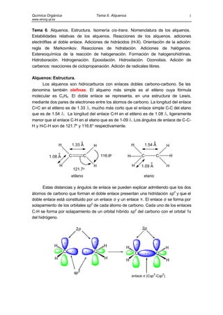 Química Orgánica Tema 6. Alquenos
www.sinorg.uji.es
1
Tema 6. Alquenos. Estructura. Isomería cis-trans. Nomenclatura de los alquenos.
Estabilidades relativas de los alquenos. Reacciones de los alquenos. adiciones
electrófilas al doble enlace. Adiciones de hidrácidos (H-X). Orientación de la adición:
regla de Markovnikov. Reacciones de hidratación. Adiciones de halógenos.
Estereoquímica de la reacción de halogenación. Formación de halogenohidrinas.
Hidroboración. Hidrogenación. Epoxidación. Hidroxilación. Ozonolisis. Adición de
carbenos: reacciones de ciclopropanación. Adición de radicales libres.
Alquenos: Estructura.
Los alquenos son hidrocarburos con enlaces dobles carbono-carbono. Se les
denomina también olefinas. El alqueno más simple es el etileno cuya fórmula
molecular es C2H4. El doble enlace se representa, en una estructura de Lewis,
mediante dos pares de electrones entre los átomos de carbono. La longitud del enlace
C=C en el etileno es de 1.33 Å, mucho más corto que el enlace simple C-C del etano
que es de 1.54 Å. La longitud del enlace C-H en el etileno es de 1.08 Å, ligeramente
menor que el enlace C-H en el etano que es de 1-09 Å. Los ángulos de enlace de C-C-
H y H-C-H son de 121.7° y 116.6° respectivamente.
121.7o
116.6o
1.33 A
1.08 A
etileno
C
H
H H
H
C
o
o
o
o
C
H
H H
H
C H
etano
1.09 A
1.54 A
H
Estas distancias y ángulos de enlace se pueden explicar admitiendo que los dos
átomos de carbono que forman el doble enlace presentan una hidridación sp2
y que el
doble enlace está constituido por un enlace σ y un enlace π. El enlace σ se forma por
solapamiento de los orbitales sp2
de cada átomo de carbono. Cada uno de los enlaces
C-H se forma por solapamiento de un orbital híbrido sp2
del carbono con el orbital 1s
del hidrógeno.
C
H
C
HH
H
2p
sp2
C
H
C
HH
H
2p
enlace σ (Csp
2
-Csp
2
)
 