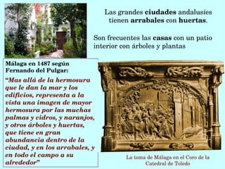 Málaga en 1487 según 
Fernando del Pulgar:
“Mas allá de la hermosura 
que le dan la mar y los 
edificios, representa a la 
vista una imagen de mayor 
hermosura por las muchas 
palmas y cidros, y naranjos, 
y otros árboles y huertas, 
que tiene en gran 
abundancia dentro de la 
ciudad, y en los arrabales, y 
en todo el campo a su 
alrededor”
La toma de Málaga en el Coro de la 
Catedral de Toledo
Las grandes ciudades andalusíes 
tienen arrabales con huertas.
Son frecuentes las casas con un patio 
interior con árboles y plantas
 