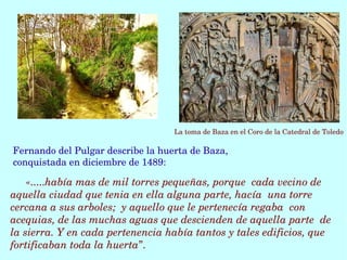 «.....había mas de mil torres pequeñas, porque  cada vecino de 
aquella ciudad que tenia en ella alguna parte, hacía  una torre 
cercana a sus arboles;  y aquello que le pertenecía regaba  con 
acequias, de las muchas aguas que descienden de aquella parte  de 
la sierra. Y en cada pertenencia había tantos y tales edificios, que  
fortificaban toda la huerta”. 
Fernando del Pulgar describe la huerta de Baza, 
conquistada en diciembre de 1489:
La toma de Baza en el Coro de la Catedral de Toledo
 