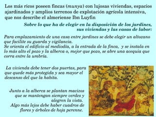 Los más ricos poseen fincas (munya) con lujosas viviendas, espacios 
ajardinados y amplios terrenos de explotación agrícola intensiva, 
que nos describe el almeriense Ibn Luyfin 
Sobre lo que ha de elegir en la disposición de los jardines, 
sus viviendas y las casas de labor: 
 La vivienda debe tener dos puertas, para 
que quede más protegida y sea mayor el 
descanso del que la habita.
Junto a la alberca se plantan macizos 
que se mantengan siempre verdes y 
alegren la vista. 
Algo más lejos debe haber cuadros de 
flores y árboles de hoja perenne. 
Para emplazamiento de una casa entre jardines se debe elegir un altozano 
que facilite su guarda y vigilancia.
Se orienta el edificio al mediodía, a la entrada de la finca,  y se instala en 
lo más alto el pozo y la alberca o, mejor que pozo, se abre una acequia que 
corra entre la umbría. 
 