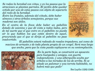 En  el  centro  de  la  finca  debe  haber  un  pabellón 
dotado de asientos y que dé vista a todos lados, pero 
de tal suerte que el que entre en el pabellón no pueda 
oír  lo  que  hablan  los  que  están  dentro  de  aquel, 
procurando que  el que se dirija al pabellón no pase 
inadvertido. 
Se rodea la heredad con viñas, y en los paseos que la 
atraviesen se plantan parrales. El jardín debe quedar 
ceñido por uno de estos paseos con objeto de separarlo 
del resto de la heredad. 
Entre los frutales, además del viñedo, debe haber 
almeces y otros árboles semejantes, porque sus 
maderas son útiles. 
 En la parte baja, se construirá un aposento 
para huéspedes y amigos, con puerta 
independiente, y una alberquilla oculta por 
árboles a las miradas de los de arriba. Si se 
añade un palomar y una torreta habitable, no 
habrá más que pedir"
Ibn Luyfin (1282­1349) 
El pabellón estará rodeado de rosales trepadores, así como de
   macizos de arrayán y de toda planta propia de un vergel. Será mas largo 
que ancho, para que la vista pueda explayarse en su contemplación.
 