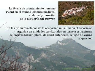 La forma de asentamiento humano 
rural en el mundo islámico medieval 
andalusí y naserita 
es la alquería (al qarya) 
En las primeras etapas de la ocupación musulmana el espacio se 
organiza en unidades territoriales en torno a estructuras 
defensivas (husun plural de hisn) anteriores, refugio de varias 
alquerías.
Castillo de Moclín. (Granada)
Daimalos. (Málaga)
 