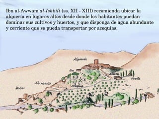 Ibn al­Awwam al­Ishbili (ss. XII ­ XIII) recomienda ubicar la 
alquería en lugares altos desde donde los habitantes puedan 
dominar sus cultivos y huertos, y que disponga de agua abundante 
y corriente que se pueda transportar por acequias.
 