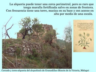 La alquería puede tener una cerca perimetral, pero es raro que 
tenga muralla fortificada salvo en zonas de frontera.
Con frecuencia tiene una torre, maciza en su base y con acceso en 
alto por medio de una escala. 
Cercado y torre­alquería del despoblado de Granadillas (Rincón de la Victoria, Málaga)
 