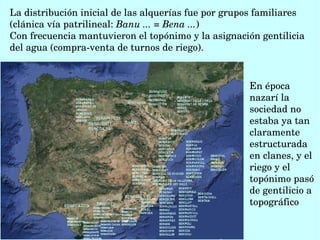 La distribución inicial de las alquerías fue por grupos familiares 
(clánica vía patrilineal: Banu ... = Bena ...) 
Con frecuencia mantuvieron el topónimo y la asignación gentilicia 
del agua (compra­venta de turnos de riego). 
En época 
nazarí la 
sociedad no 
estaba ya tan 
claramente 
estructurada 
en clanes, y el 
riego y el 
topónimo pasó 
de gentilicio a 
topográfico
 
