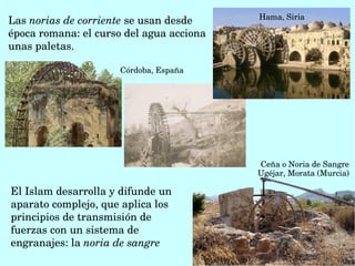 Las norias de corriente se usan desde 
época romana: el curso del agua acciona 
unas paletas.
Hama, Siria
 Córdoba, España
Ceña o Noria de Sangre 
Ugéjar, Morata (Murcia)
El Islam desarrolla y difunde un 
aparato complejo, que aplica los 
principios de transmisión de 
fuerzas con un sistema de 
engranajes: la noria de sangre
 