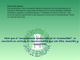 Nota de los autores:
Esta presentación, tiene únicamente objetivos didácticos. Ha sido elaborada para el
Seminario Municipal de Arqueología del Rincón de la Victoria (Málaga) utilizando
contenidos, imágenes y esquemas propios o “heredados de nuestros mayores”, que
sirvan de soporte al guión sobre el que descansa el curso lectivo correspondiente. Puede
ser utilizada libremente.
Para que el “conocimiento acumulado de la Humanidad” sePara que el “conocimiento acumulado de la Humanidad” se
convierta en cultura, es imprescindible que sea libre, accesible yconvierta en cultura, es imprescindible que sea libre, accesible y
compartidocompartido
 