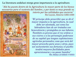 La literatura andalusí otorga gran importancia a la agricultura 
"El príncipe debe prescribir que se dé el 
mayor impulso a la agricultura, la cual 
debe ser alentada, así como los 
labradores han de ser tratados con 
benevolencia y protegidos en sus labores. 
También es preciso que el rey ordene a 
sus visires y a los personajes poderosos 
de su capital que tengan explotaciones 
agrícolas personales; cosa que será del 
mayor provecho para unos y otros, pues 
así aumentarán sus fortunas; el pueblo 
tendrá mayores facilidades para 
aprovisionarse y no pasar hambre"
Ibn Abdun al­Ishbili (†1035)
"Alá ha puesto dentro de la Agricultura la mayor parte de los bienes 
necesarios para el sustento del hombre, y por tanto es muy grande su 
interés por las utilidades que encierra" 
Ibn Luyum, Almería (1282­1349)
 