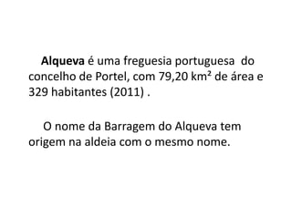 Alqueva é uma freguesia portuguesa do
concelho de Portel, com 79,20 km² de área e
329 habitantes (2011) .
O nome da Barragem do Alqueva tem
origem na aldeia com o mesmo nome.
 