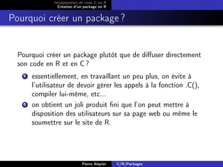 Incorporation de code C en R
                  Création d’un package en R


Pourquoi créer un package ?


  Pourquoi créer un package plutôt que de diﬀuser directement
  son code en R et en C ?
    1   essentiellement, en travaillant un peu plus, on évite à
        l’utilisateur de devoir gérer les appels à la fonction .C(),
        compiler lui-même, etc...
    2   on obtient un joli produit ﬁni que l’on peut mettre à
        disposition des utilisateurs sur sa page web ou même le
        soumettre sur le site de R.




                              Pierre Alquier   C/R/Packages
 