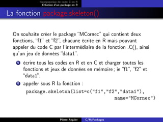 Incorporation de code C en R
                 Création d’un package en R


La fonction package.skeleton()

  On souhaite créer le package “MCornec” qui contient deux
  fonctions, “f1” et “f2”, chacune écrite en R mais pouvant
  appeler du code C par l’intermédiaire de la fonction .C(), ainsi
  qu’un jeu de données “data1”.
    1   écrire tous les codes en R et en C et charger toutes les
        fonctions et jeux de données en mémoire ; ie “f1”, “f2” et
        “data1”.
    2   appeler sous R la fonction :
         package.skeleton(list=c("f1","f2","data1"),
                                                  name="MCornec")


                             Pierre Alquier   C/R/Packages
 
