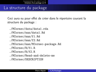 Incorporation de code C en R
                Création d’un package en R


La structure du package

  Ceci aura eu pour eﬀet de créer dans le répertoire courant la
  structure du package :

   ./MCornec/data/data1.rda
   ./MCornec/man/data1.Rd
   ./MCornec/man/f1.Rd
   ./MCornec/man/f2.Rd
   ./MCornec/man/MCornec-package.Rd
   ./MCornec/R/f1.R
   ./MCornec/R/f2.R
   ./MCornec/Read-and-delete-me
   ./MCornec/DESCRIPTION


                            Pierre Alquier   C/R/Packages
 