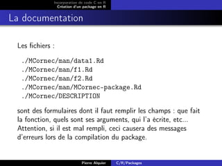 Incorporation de code C en R
               Création d’un package en R


La documentation

 Les ﬁchiers :

  ./MCornec/man/data1.Rd
  ./MCornec/man/f1.Rd
  ./MCornec/man/f2.Rd
  ./MCornec/man/MCornec-package.Rd
  ./MCornec/DESCRIPTION

 sont des formulaires dont il faut remplir les champs : que fait
 la fonction, quels sont ses arguments, qui l’a écrite, etc...
 Attention, si il est mal rempli, ceci causera des messages
 d’erreurs lors de la compilation du package.


                           Pierre Alquier   C/R/Packages
 