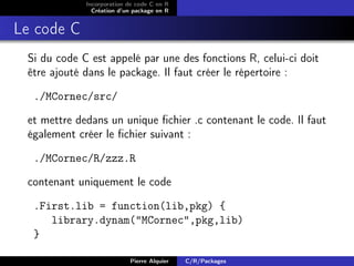 Incorporation de code C en R
               Création d’un package en R


Le code C
 Si du code C est appelé par une des fonctions R, celui-ci doit
 être ajouté dans le package. Il faut créer le répertoire :

  ./MCornec/src/

 et mettre dedans un unique ﬁchier .c contenant le code. Il faut
 également créer le ﬁchier suivant :

  ./MCornec/R/zzz.R

 contenant uniquement le code

  .First.lib = function(lib,pkg) {
     library.dynam("MCornec",pkg,lib)
  }

                           Pierre Alquier   C/R/Packages
 