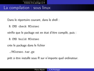 Incorporation de code C en R
                Création d’un package en R


La compilation : sous linux

  Dans le répertoire courant, dans le shell :

   R CMD check MCornec

  vériﬁe que le package est en état d’être compilé, puis :

   R CMD build MCornec

  crée le package dans le ﬁchier

   ./MCornec.tar.gz

  prêt à être installé sous R sur n’importe quel ordinateur.


                            Pierre Alquier   C/R/Packages
 