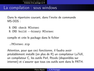 Incorporation de code C en R
                Création d’un package en R


La compilation : sous windows

  Dans le répertoire courant, dans l’invite de commande
  MS-DOS :

   R CMD check MCornec
   R CMD build --binary MCornec

  compile et crée le package dans le ﬁchier

   ./MCornec.zip

  Attention, pour que ceci fonctionne, il faudra avoir
  préalablement installé (en plus de R) un compilateur LaTeX,
  un compilateur C, les outils Perl, Rtools (disponibles sur
  internet) et s’assurer que tous ces outils sont dans le PATH.

                            Pierre Alquier   C/R/Packages
 
