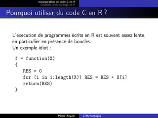 Incorporation de code C en R
                Création d’un package en R


Pourquoi utiliser du code C en R ?

  L’execution de programmes écrits en R est souvent assez lente,
  en particulier en présence de boucles.
  Un exemple idiot :

   f = function(X)
   {
      RES = 0
      for (i in 1:length(X)) RES = RES + X[i]
      return(RES)
   }



                            Pierre Alquier   C/R/Packages
 