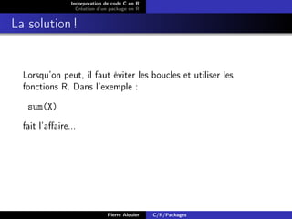 Incorporation de code C en R
                  Création d’un package en R


La solution !


  Lorsqu’on peut, il faut éviter les boucles et utiliser les
  fonctions R. Dans l’exemple :

   sum(X)

  fait l’aﬀaire...




                              Pierre Alquier   C/R/Packages
 