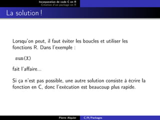Incorporation de code C en R
                  Création d’un package en R


La solution !


  Lorsqu’on peut, il faut éviter les boucles et utiliser les
  fonctions R. Dans l’exemple :

   sum(X)

  fait l’aﬀaire...

  Si ça n’est pas possible, une autre solution consiste à écrire la
  fonction en C, donc l’exécution est beaucoup plus rapide.




                              Pierre Alquier   C/R/Packages
 