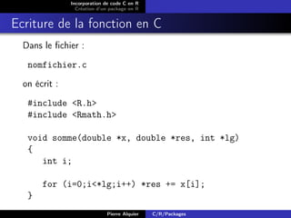 Incorporation de code C en R
                 Création d’un package en R


Ecriture de la fonction en C
  Dans le ﬁchier :
   nomfichier.c
  on écrit :
   #include <R.h>
   #include <Rmath.h>

   void somme(double *x, double *res, int *lg)
   {
      int i;

       for (i=0;i<*lg;i++) *res += x[i];
   }
                             Pierre Alquier   C/R/Packages
 