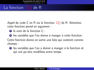 Incorporation de code C en R
                Création d’un package en R


La fonction .C() de R


  Appel du code C en R via la fonction .C() de R. Attention,
  cette fonction prend en argument :
    1  le nom de la fonction C ;
    2  les variables que l’on donne à manger à cette fonction.
  Cette fonction donne en sortie une liste qui contient comme
  champs :
    1  les variables que l’on a donné à manger à la fonction et
       qui ont pu être modiﬁées entre temps.




                            Pierre Alquier   C/R/Packages
 