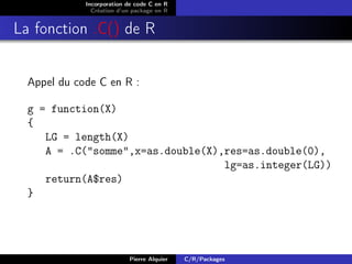 Incorporation de code C en R
               Création d’un package en R


La fonction .C() de R


  Appel du code C en R :

  g = function(X)
  {
     LG = length(X)
     A = .C("somme",x=as.double(X),res=as.double(0),
                                   lg=as.integer(LG))
     return(A$res)
  }




                           Pierre Alquier   C/R/Packages
 