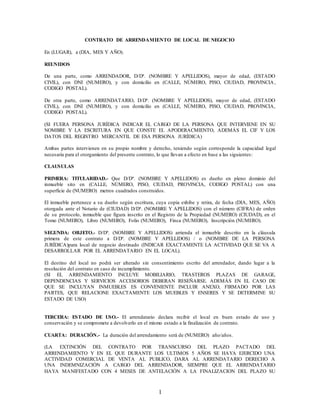 1
CONTRATO DE ARRENDAMIENTO DE LOCAL DE NEGOCIO
En (LUGAR), a (DIA, MES Y AÑO).
REUNIDOS
De una parte, como ARRENDADOR, D/Dª. (NOMBRE Y APELLIDOS), mayor de edad, (ESTADO
CIVIL), con DNI (NUMERO), y con domicilio en (CALLE, NÚMERO, PISO, CIUDAD, PROVINCIA,
CODIGO POSTAL).
De otra parte, como ARRENDATARIO, D/Dª. (NOMBRE Y APELLIDOS), mayor de edad, (ESTADO
CIVIL), con DNI (NUMERO), y con domicilio en (CALLE, NÚMERO, PISO, CIUDAD, PROVINCIA,
CODIGO POSTAL).
(SI FUERA PERSONA JURÍDICA INDICAR EL CARGO DE LA PERSONA QUE INTERVIENE EN SU
NOMBRE Y LA ESCRITURA EN QUE CONSTE EL APODERACMIENTO, ADEMÁS EL CIF Y LOS
DATOS DEL REGISTRO MERCANTIL DE ESA PERSONA JURÍDICA)
Ambas partes intervienen en su propio nombre y derecho, teniendo según corresponde la capacidad legal
necesaria para el otorgamiento del presente contrato, lo que llevan a efecto en base a las siguientes:
CLAUSULAS
PRIMERA: TITULARIDAD.- Que D/Dª. (NOMBRE Y APELLIDOS) es dueño en pleno dominio del
inmueble sito en (CALLE, NÚMERO, PISO, CIUDAD, PROVINCIA, CODIGO POSTAL) con una
superficie de (NUMERO) metros cuadrados construidos.
El inmueble pertenece a su dueño según escritura, cuya copia exhibe y retira, de fecha (DIA, MES, AÑO)
otorgada ante el Notario de (CIUDAD) D/Dª. (NOMBRE Y APELLIDOS) con el número (CIFRA) de orden
de su protocolo, inmueble que figura inscrito en el Registro de la Propiedad (NUMERO) (CIUDAD), en el
Tomo (NUMERO), Libro (NUMERO), Folio (NUMERO), Finca (NUMERO), Inscripción (NUMERO).
SEGUNDA: OBJETO.- D/Dª. (NOMBRE Y APELLIDOS) arrienda el inmueble descrito en la cláusula
primera de este contrato a D/Dª. (NOMBRE Y APELLIDOS) / o (NOMBRE DE LA PERSONA
JURÍDICA)para local de negocio destinado (INDICAR EXACTAMENTE LA ACTIVIDAD QUE SE VA A
DESARROLLAR POR EL ARRENDATARIO EN EL LOCAL).
El destino del local no podrá ser alterado sin consentimiento escrito del arrendador, dando lugar a la
resolución del contrato en caso de incumplimiento.
(SI EL ARRENDAMIENTO INCLUYE MOBILIARIO, TRASTEROS PLAZAS DE GARAGE,
DEPENDENCIAS Y SERVICIOS ACCESORIOS DEBERAN RESEÑARSE. ADEMÁS EN EL CASO DE
QUE SE INCLUYAN INMUEBLES ES CONVENIENTE INCLUIR ANEXO, FIRMADO POR LAS
PARTES, QUE RELACIONE EXACTAMENTE LOS MUEBLES Y ENSERES Y SE DETERMINE SU
ESTADO DE USO)
TERCERA: ESTADO DE USO.- El arrendatario declara recibir el local en buen estado de uso y
conservación y se compromete a devolverlo en el mismo estado a la finalización de contrato.
CUARTA: DURACIÓN.- La duración del arrendamiento será de (NUMERO) año/años.
(LA EXTINCIÓN DEL CONTRATO POR TRANSCURSO DEL PLAZO PACTADO DEL
ARRENDAMIENTO Y EN EL QUE DURANTE LOS ULTIMOS 5 AÑOS SE HAYA EJERCIDO UNA
ACTIVIDAD COMERCIAL DE VENTA AL PUBLICO, DARA AL ARRENDATARIO DERECHO A
UNA INDEMNIZACIÓN A CARGO DEL ARRENDADOR, SIEMPRE QUE EL ARRENDATARIO
HAYA MANIFESTADO CON 4 MESES DE ANTELACIÓN A LA FINALIZACION DEL PLAZO SU
 