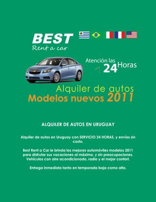 ALQUILER DE AUTOS EN URUGUAY<br />Alquiler de autos en Uruguay con servicio 24 horas, y envíos sin costo.<br />Best Rent a Car le brinda los mejores automóviles modelos 2011 para disfrutar sus vacaciones al máximo, y sin preocupaciones.<br />Vehículos con aire acondicionado, radio y el mejor confort.<br />Entrega inmediata tanto en temporada baja como alta.<br />Algunos de nuestros vehículos:<br />CONTÁCTENOS<br />Nos encontramos en:<br />18 DE JULIO 862 ESQ. ANDES A METROS DE PLAZA INDEPENDENCIA<br />TEL.: (+598) 2 900 28 60<br />ATENCIÓN 24 HORAS: 095 046 312<br />E-MAIL: reservas@best.com.uy<br />WEB: www.best.com.uy<br />Requísitos para alquilar un vehículo:<br /> <br />- Licencia de conducir vigente (de Uruguay u otro país)<br />- Tarjeta de crédito (nacional o internacional)<br />- Documento de Identidad<br />- Ser mayor de 21 años <br />Tarifas:<br /> <br />- El alquiler por un día incluye 200kms<br />- Por tres o más días el kilometraje es libre<br />- El seguro es total contra todo riesgo, y en caso de uso del mismo el pago del deducible correrá por cuenta del cliente (valor máximo a pagar en caso de siniestro siempre que el cliente sea el responsable)<br />- En caso de vuelco de cobrará el doble de deducible<br /> <br />Formas de pago y reservas:<br /> <br />- Tarjeta de crédito o efectivo<br />- Las mismas se pueden realizar a través de nuestra página web; en Av. 18 de Julio 862 (Montevideo), de 10:00 a 19:00 horas, y en el mismo horario por el teléfono 29002860; o por el celular 095 046 312<br />