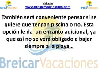 También será conveniente pensar si se
quiere que tengan piscina o no. Esta
opción le da un encanto adicional, ya
que así no se verá obligado a bajar
siempre a la playa…
visítanos
www.BreicarVacaciones.com
 