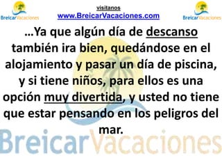 …Ya que algún día de descanso
también ira bien, quedándose en el
alojamiento y pasar un día de piscina,
y si tiene niños, para ellos es una
opción muy divertida, y usted no tiene
que estar pensando en los peligros del
mar.
visítanos
www.BreicarVacaciones.com
 