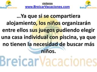 …Ya que si se compartiera
alojamiento, los niños organizarán
entre ellos sus juegos pudiendo elegir
una casa individual con piscina, ya que
no tienen la necesidad de buscar más
niños.
visítanos
www.BreicarVacaciones.com
 