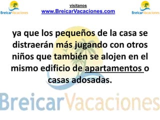 ya que los pequeños de la casa se
distraerán más jugando con otros
niños que también se alojen en el
mismo edificio de apartamentos o
casas adosadas.
visítanos
www.BreicarVacaciones.com
 