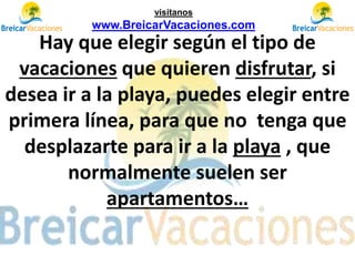 Hay que elegir según el tipo de
vacaciones que quieren disfrutar, si
desea ir a la playa, puedes elegir entre
primera línea, para que no tenga que
desplazarte para ir a la playa , que
normalmente suelen ser
apartamentos…
visítanos
www.BreicarVacaciones.com
 