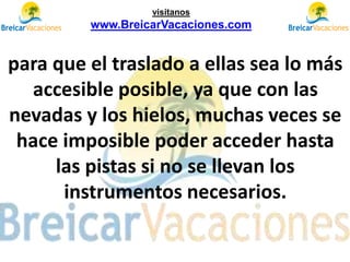 para que el traslado a ellas sea lo más
accesible posible, ya que con las
nevadas y los hielos, muchas veces se
hace imposible poder acceder hasta
las pistas si no se llevan los
instrumentos necesarios.
visítanos
www.BreicarVacaciones.com
 