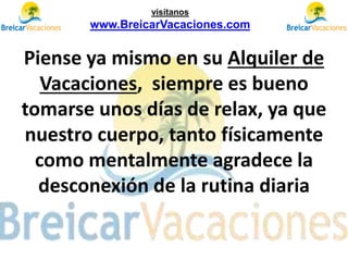 Piense ya mismo en su Alquiler de
Vacaciones, siempre es bueno
tomarse unos días de relax, ya que
nuestro cuerpo, tanto físicamente
como mentalmente agradece la
desconexión de la rutina diaria
visítanos
www.BreicarVacaciones.com
 
