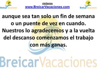 aunque sea tan solo un fin de semana
o un puente de vez en cuando.
Nuestros lo agradecemos y a la vuelta
del descanso comenzamos el trabajo
con más ganas.
visítanos
www.BreicarVacaciones.com
 