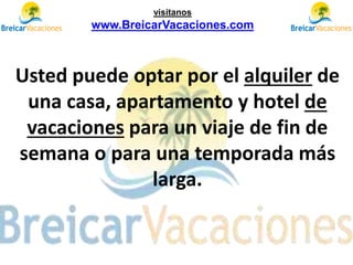 Usted puede optar por el alquiler de
una casa, apartamento y hotel de
vacaciones para un viaje de fin de
semana o para una temporada más
larga.
visítanos
www.BreicarVacaciones.com
 